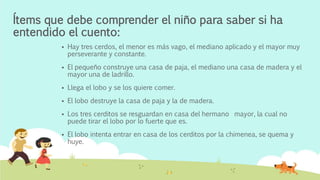 Ítems que debe comprender el niño para saber si ha
entendido el cuento:
 Hay tres cerdos, el menor es más vago, el mediano aplicado y el mayor muy
perseverante y constante.
 El pequeño construye una casa de paja, el mediano una casa de madera y el
mayor una de ladrillo.
 Llega el lobo y se los quiere comer.
 El lobo destruye la casa de paja y la de madera.
 Los tres cerditos se resguardan en casa del hermano mayor, la cual no
puede tirar el lobo por lo fuerte que es.
 El lobo intenta entrar en casa de los cerditos por la chimenea, se quema y
huye.
 