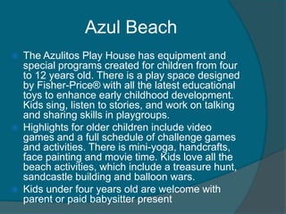 Azul Beach






The Azulitos Play House has equipment and
special programs created for children from four
to 12 years old. There is a play space designed
by Fisher-Price® with all the latest educational
toys to enhance early childhood development.
Kids sing, listen to stories, and work on talking
and sharing skills in playgroups.
Highlights for older children include video
games and a full schedule of challenge games
and activities. There is mini-yoga, handcrafts,
face painting and movie time. Kids love all the
beach activities, which include a treasure hunt,
sandcastle building and balloon wars.
Kids under four years old are welcome with
parent or paid babysitter present

 