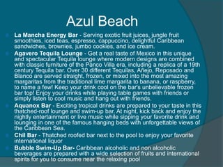 Azul Beach









La Mancha Energy Bar - Serving exotic fruit juices, jungle fruit
smoothies, iced teas, espresso, cappuccino, delightful Caribbean
sandwiches, brownies, jumbo cookies, and ice cream.
Agavero Tequila Lounge - Get a real taste of Mexico in this unique
and spectacular Tequila lounge where modern designs are combined
with classic furniture of the Panco Villa era, including a replica of a 19th
century Tequila bar. Over 30 different Tequilas, Añejo, Reposado and
Blanco are served straight, frozen, or mixed into the most amazing
margaritas from the traditional lime margarita to banana, or raspberry,
to name a few! Keep your drink cool on the bar's unbelievable frozen
bar top! Enjoy your drinks while playing table games with friends or
simply listen to cool music and hang out with friends.
Aquanox Bar - Exciting tropical drinks are prepared to your taste in this
thatched-roof lounge and swim-up bar. At night, kick back and enjoy the
nightly entertainment or live music while sipping your favorite drink and
lounging in one of the famous hanging beds with unforgettable views of
the Caribbean Sea.
Chil Bar - Thatched roofed bar next to the pool to enjoy your favorite
international liquor
Bubble Swim-Up Bar- Caribbean alcoholic and non alcoholic
beverages are prepared with a wide selection of fruits and international
spirits for you to consume near the relaxing pool

 