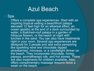 Azul Beach


Spa
 Offers a complete spa experiences. Start with an

inspiring tropical setting a beachfront palapa
elevated 12 feet high for an ethereal effect, an
ocean gazebo at the end of a dock surrounded by
water, a thatched-roof palapa in a garden of
hibiscus flowers, or the beach at night with
torches in the sand. You can also have treatments
right in your room. Several spa experiences are
designed for 2 people and add extra pampering
like sparkling wine and chocolate dipped
strawberries, mimosas, or a candlelight dinner on
the beach. They incorporate chocolate, honey,
papaya, aromatherapy oils, and hot stones. There
are also treatments for children available. Also,
offers complimentary massage lessons twice a
week on the beach.

 