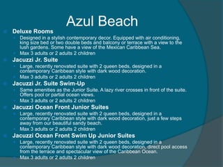 Azul Beach


Deluxe Rooms
 Designed in a stylish contemporary decor. Equipped with air conditioning,

king size bed or two double beds and balcony or terrace with a view to the
lush gardens. Some have a view of the Mexican Caribbean Sea.
 Max 3 adults or 2 adults 2 children


Jacuzzi Jr. Suite
 Large, recently renovated suite with 2 queen beds, designed in a

contemporary Caribbean style with dark wood decoration.
 Max 3 adults or 2 adults 2 children


Jacuzzi Jr. Suite Swim-Up
 Same amenities as the Junior Suite. A lazy river crosses in front of the suite.

Offers pool or partial ocean views.
 Max 3 adults or 2 adults 2 children


Jacuzzi Ocean Front Junior Suites
 Large, recently renovated suite with 2 queen beds, designed in a

contemporary Caribbean style with dark wood decoration, just a few steps
away from our beautiful sandy beach.
 Max 3 adults or 2 adults 2 children


Jacuzzi Ocean Front Swim Up Junior Suites
 Large, recently renovated suite with 2 queen beds, designed in a

contemporary Caribbean style with dark wood decoration, direct pool access
from the terrace and spectacular view of the Caribbean Ocean.
 Max 3 adults or 2 adults 2 children

 
