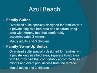 Azul Beach


Family Suites
 Oversized suite specially designed for families with

a private king size bed area and separate living
area with Murphy bed that comfortably
accommodates 3 minors.
 Max 2 adults and 3 children


Family Swim-Up Suites
 Oversized suite specially designed for families with

a private king size bed area, separate living area
with Murphy bed that comfortably accommodates 3
minors and direct pool access from the terrace.
 Max 2 adults and 3 children

 