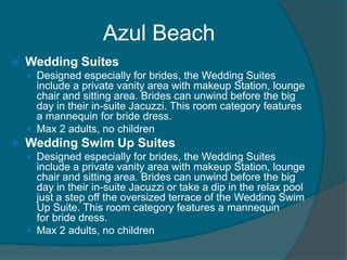 Azul Beach


Wedding Suites
 Designed especially for brides, the Wedding Suites

include a private vanity area with makeup Station, lounge
chair and sitting area. Brides can unwind before the big
day in their in-suite Jacuzzi. This room category features
a mannequin for bride dress.
 Max 2 adults, no children


Wedding Swim Up Suites
 Designed especially for brides, the Wedding Suites

include a private vanity area with makeup Station, lounge
chair and sitting area. Brides can unwind before the big
day in their in-suite Jacuzzi or take a dip in the relax pool
just a step off the oversized terrace of the Wedding Swim
Up Suite. This room category features a mannequin
for bride dress.
 Max 2 adults, no children

 
