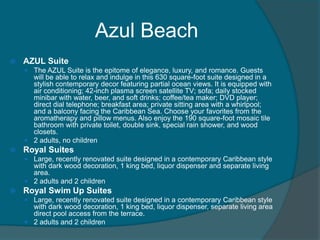 Azul Beach


AZUL Suite
 The AZUL Suite is the epitome of elegance, luxury, and romance. Guests

will be able to relax and indulge in this 630 square-foot suite designed in a
stylish contemporary decor featuring partial ocean views. It is equipped with
air conditioning; 42-inch plasma screen satellite TV; sofa; daily stocked
minibar with water, beer, and soft drinks; coffee/tea maker; DVD player;
direct dial telephone; breakfast area; private sitting area with a whirlpool;
and a balcony facing the Caribbean Sea. Choose your favorites from the
aromatherapy and pillow menus. Also enjoy the 190 square-foot mosaic tile
bathroom with private toilet, double sink, special rain shower, and wood
closets.
 2 adults, no children


Royal Suites
 Large, recently renovated suite designed in a contemporary Caribbean style

with dark wood decoration, 1 king bed, liquor dispenser and separate living
area.
 2 adults and 2 children


Royal Swim Up Suites
 Large, recently renovated suite designed in a contemporary Caribbean style

with dark wood decoration, 1 king bed, liquor dispenser, separate living area
direct pool access from the terrace.
 2 adults and 2 children

 