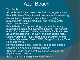 Azul Beach















Two Pools
All pools are located beach front with a gorgeous view.
Beach Butlers - The ultimate in service and sun bathing
Convenience. Providing guests beach towels,
refreshments, tanning products, and mineral water
vaporizers services.
Beach Beds – four-poster king-size beds featuring
retractable drapes and oversized pillows – the perfect
option for private sun bathing – with the Caribbean sea
as your background – or even for a star gazing night.
Culinary activities – daily changing beachfront events
such as fish market, Beach BBQ, Burger Boutique, Taco
Party and more
Kayaks, snorkel gear, Hobie cat, and boogie boards
Located on a beautiful stretch of beach
Spanish, yoga, aqua aerobics, dance, cooking and
tequila tasting classes
Beach parties and nightly entertainment

 
