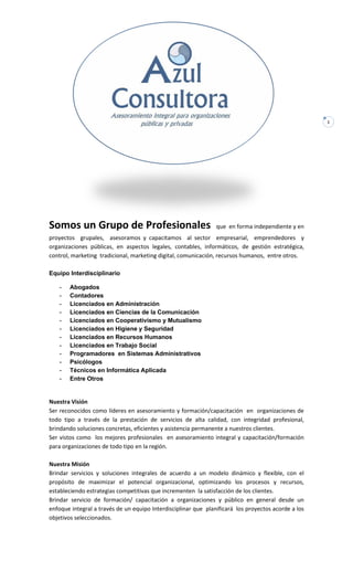 1
Somos un Grupo de Profesionales que en forma independiente y en
proyectos grupales, asesoramos y capacitamos al sector empresarial, emprendedores y
organizaciones públicas, en aspectos legales, contables, informáticos, de gestión estratégica,
control, marketing tradicional, marketing digital, comunicación, recursos humanos, entre otros.
Equipo Interdisciplinario
- Abogados
- Contadores
- Licenciados en Administración
- Licenciados en Ciencias de la Comunicación
- Licenciados en Cooperativismo y Mutualismo
- Licenciados en Higiene y Seguridad
- Licenciados en Recursos Humanos
- Licenciados en Trabajo Social
- Programadores en Sistemas Administrativos
- Psicólogos
- Técnicos en Informática Aplicada
- Entre Otros
Nuestra Visión
Ser reconocidos como líderes en asesoramiento y formación/capacitación en organizaciones de
todo tipo a través de la prestación de servicios de alta calidad, con integridad profesional,
brindando soluciones concretas, eficientes y asistencia permanente a nuestros clientes.
Ser vistos como los mejores profesionales en asesoramiento integral y capacitación/formación
para organizaciones de todo tipo en la región.
Nuestra Misión
Brindar servicios y soluciones integrales de acuerdo a un modelo dinámico y flexible, con el
propósito de maximizar el potencial organizacional, optimizando los procesos y recursos,
estableciendo estrategias competitivas que incrementen la satisfacción de los clientes.
Brindar servicio de formación/ capacitación a organizaciones y público en general desde un
enfoque integral a través de un equipo Interdisciplinar que planificará los proyectos acorde a los
objetivos seleccionados.
 