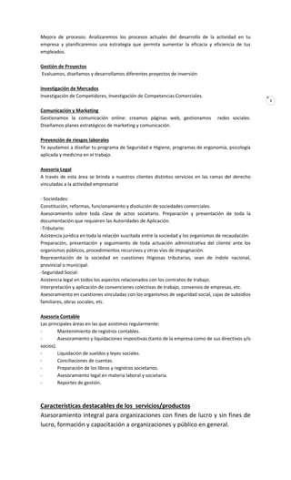 3
Mejora de procesos: Analizaremos los procesos actuales del desarrollo de la actividad en tu
empresa y planificaremos una estrategia que permita aumentar la eficacia y eficiencia de tus
empleados.
Gestión de Proyectos
Evaluamos, diseñamos y desarrollamos diferentes proyectos de inversión
Investigación de Mercados
Investigación de Competidores, Investigación de Competencias Comerciales.
Comunicación y Marketing
Gestionamos la comunicación online: creamos páginas web, gestionamos redes sociales.
Diseñamos planes estratégicos de marketing y comunicación.
Prevención de riesgos laborales
Te ayudamos a diseñar tu programa de Seguridad e Higiene, programas de ergonomía, psicología
aplicada y medicina en el trabajo.
Asesoría Legal
A través de esta área se brinda a nuestros clientes distintos servicios en las ramas del derecho
vinculadas a la actividad empresarial
- Sociedades:
Constitución, reformas, funcionamiento y disolución de sociedades comerciales.
Asesoramiento sobre toda clase de actos societario. Preparación y presentación de toda la
documentación que requieren las Autoridades de Aplicación.
-Tributario:
Asistencia jurídica en toda la relación suscitada entre la sociedad y los organismos de recaudación.
Preparación, presentación y seguimiento de toda actuación administrativa del cliente ante los
organismos públicos, procedimientos recursivos y otras vías de impugnación.
Representación de la sociedad en cuestiones litigiosas tributarias, sean de índole nacional,
provincial o municipal.
-Seguridad Social:
Asistencia legal en todos los aspectos relacionados con los contratos de trabajo.
Interpretación y aplicación de convenciones colectivas de trabajo, convenios de empresas, etc.
Asesoramiento en cuestiones vinculadas con los organismos de seguridad social, cajas de subsidios
familiares, obras sociales, etc.
Asesoría Contable
Las principales áreas en las que asistimos regularmente:
- Mantenimiento de registros contables.
- Asesoramiento y liquidaciones impositivas (tanto de la empresa como de sus directivos y/o
socios).
- Liquidación de sueldos y leyes sociales.
- Conciliaciones de cuentas.
- Preparación de los libros y registros societarios.
- Asesoramiento legal en materia laboral y societaria.
- Reportes de gestión.
Características destacables de los servicios/productos
Asesoramiento integral para organizaciones con fines de lucro y sin fines de
lucro, formación y capacitación a organizaciones y público en general.
 