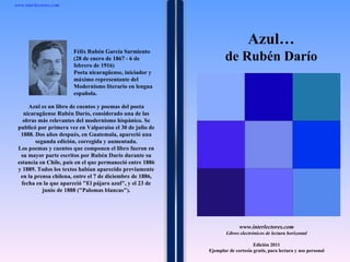 1 1 1 1 1 1 1 1 1 1 1 1 1 1 1 1 1 1 1 1 1 1 1 1 Azul es un libro de cuentos y poemas del poeta nicaragüense Rubén Darío, considerado una de las obras más relevantes del modernismo hispánico. Se publicó por primera vez en Valparaíso el 30 de julio de 1888. Dos años después, en Guatemala, apareció una segunda edición, corregida y aumentada. Los poemas y cuentos que componen el libro fueron en su mayor parte escritos por Rubén Darío durante su estancia en Chile, país en el que permaneció entre 1886 y 1889. Todos los textos habían aparecido previamente en la prensa chilena, entre el 7 de diciembre de 1886, fecha en la que apareció &quot;El pájaro azul&quot;, y el 23 de junio de 1888 (&quot;Palomas blancas&quot;). www.interlectores.com Libros electrónicos de lectura horizontal Edición 2011 Ejemplar de cortesía gratis, para lectura y uso personal www.interlectores.com ,[object Object],[object Object],Félix Rubén García Sarmiento (28 de enero de 1867 - 6 de febrero de 1916) Poeta nicaragüense, iniciador y máximo representante del Modernismo literario en lengua española. 