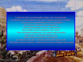 A arte em toda sua dimensão é algo a ser reverenciado e como tal, o povo lusitano o faz com a classe que lhe é peculiar. Um país rico culturalmente, tem na azulejaria  um de seus exemplos mais clássicos. Uma simples peça, que em outros povos  não é dada tanta importância, tem neste, uma verdadeira catequese. Em quase toda extensão deste país, é consenso geral o uso  desta peça de porcelana, divulgando sua história, sua arte,  em todo canto onde seja visível. Este pps, procura mostrar, a beleza de um povo a explorar essa idéia. dom Patrô 