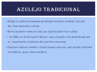 AZULEJO TRADICIONAL
Azulejo é a palavra portuguesa que designa uma placa cerâmica, com uma

das faces decorada e vidrada.
Deriva da palavra árabe (al zulej) que significa pedra lisa e polida.
 Em 1498 o rei de Portugal D. Manuel I viaja a Espanha e fica deslumbrado com

os revestimentos cromáticos dos interiores mouriscos.
Continua a fabricar também o azulejo hispano -mourisco, pelo método tradicional
em molde de gesso, cheio com Barro.

 