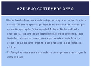 AZULEJO CONTEMPORÂNEA
Com as Invasões francesas, a corte portuguesa refugiou-se no Brasil e o início

do século XIX traz estagnação à produção de azulejos destinado a obras régias
no território português. Porém, segundo J. M. Santos Simões, no Brasil o
emprego do azulejo terá tido um desenvolvimento paralelo autónomo e, desde
finais do século anterior, observava -se, especialmente ao norte do país, a
aplicação do azulejo como revestimento contemporâneo total de fachadas de
edifícios.
Em Portugal os sítios a onde à mais azulejaria contemporânea é nas estações de
metro em lisboa

 
