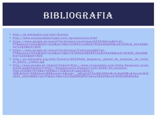 BIBLIOGRAFIA
 http://pt.wikipedia.org/wiki/Azulejo
 h t t p : / / w w w. a z u l e j o s d e p o r t u g a l . c o m / a p r e s e n t a c a o . h t m l
 h t t p s : / / w w w. g o o g l e . p t / s e a r c h ? q = A z u l e j o + c o n t e m p o r % C 3 % A 2 n e a & h l = p t P T & s o u r c e = l n m s & t b m = i s c h & s a = X & e i = e r B 4 U v L u I 8 b Q 7 A b H w 4 D g AQ & v e d = 0 C A c Q _ A U o AQ & b
i w = 1 16 3 & b i h = 8 0 0
 h t t p s : / / w w w. g o o g l e . p t / s e a r c h ? q = A z u l e j o + Tr a d i c i o n a l & h l = p t PT&source=lnms&tbm=isch&sa=X&ei=A7B4UpvSBbKR7AaQvIGwAQ&ved=0CAkQ_AUoAQ&
b i w = 1 16 3 & b i h = 8 0 0
 h t t p : / / p t . w i k i p e d i a . o r g / w i k i / F i c h e i r o : S % C 3 % A 1 _ N o g u e i r a , _ p a i n e l _ d e _ a z u l e j o s , _ Av _ I n f a n
te _ S a n t o , _ L i s b o a . j p g
 h t t p : / / w w w. g o o g l e . p t / i m g r e s ? i m g u r l = h t t p : / / w w w. v i v o e u s e b i o . c o m / t e m p / b e s q u a r e / a z u l e
jos04.jpg&imgrefurl=http://besquarepins.blogspot.com/2006/10/azulejos t i l e s . h t m l & h = 47 0 & w = 4 4 0 & s z = 7 2 & t b n i d = a g w l z B nw - i tHM:&tbnh=95&tbnw=89&zoom=1&usg=__qDcglnbYZpiG8rOEDoWv4vNpDdM=& docid=BrD
c D 4 n _ u j H o c M & h l = p t - P T & s a = X & e i = E r l 4 U q G 9 E 6 PA 7 A a n u YG 4 C Q & v e d = 0 C D k Q 9 Q E w A w

 