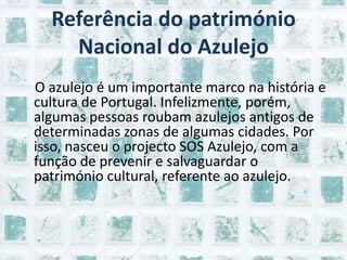 Referência do património Nacional do Azulejo   O azulejo é um importante marco na história e cultura de Portugal. Infelizmente, porém, algumas pessoas roubam azulejos antigos de determinadas zonas de algumas cidades. Por isso, nasceu o projecto SOS Azulejo, com a função de prevenir e salvaguardar o património cultural, referente ao azulejo.