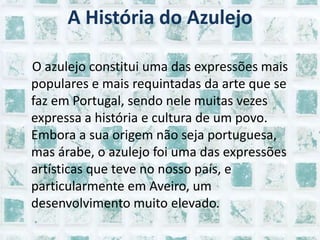 A História do Azulejo    O azulejo constitui uma das expressões mais populares e mais requintadas da arte que se faz em Portugal, sendo nele muitas vezes expressa a história e cultura de um povo. Embora a sua origem não seja portuguesa, mas árabe, o azulejo foi uma das expressões artísticas que teve no nosso país, e particularmente em Aveiro, um desenvolvimento muito elevado.