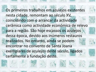 Os primeiros trabalhos em azulejos existentes nesta cidade, remontam ao século XV, coincidindo com o arrancar da actividade cerâmica como actividade económica de relevo para a região. São hoje escassos os azulejos dessa época, devido aos inúmeros restauros realizados. No entanto, ainda se podem encontrar no convento de Santa Joana exemplares de azulejos deste século, ligados certamente à fundação deste.