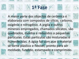 1ª Fase    A maior parte dos objectos de cerâmica é elaborada com compostos de silício, carbono, oxigénio e nitrogénio. A argila e outros minerais empregados, chamados silicatos, são quebrados, moídos e reduzidos a pequenas partículas. Estas partículas são misturadas e humedecidas. A água faz com que o material se torne plástico e flexível, pronto para ser moldado, fundido, estampado e comprimido. 
