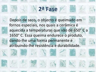 2ª Fase    Depois de seco, o objecto é queimado em fornos especiais, nos quais a cerâmica é aquecida a temperaturas que vão de 650° C a 1650° C. Essa queima endurece o produto, dando-lhe uma forma permanente e atribuindo-lhe resistência e durabilidade.