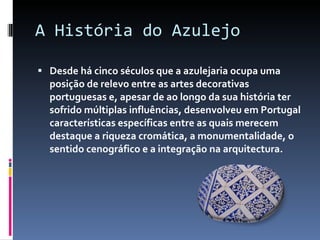 A História do Azulejo Desde há cinco séculos que a azulejaria ocupa uma posição de relevo entre as artes decorativas portuguesas e, apesar de ao longo da sua história ter sofrido múltiplas influências, desenvolveu em Portugal características específicas entre as quais merecem destaque a riqueza cromática, a monumentalidade, o sentido cenográfico e a integração na arquitectura. 