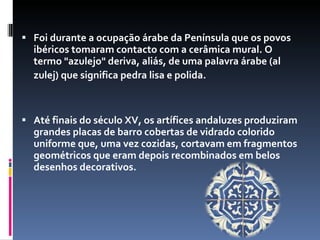 Foi durante a ocupação árabe da Península que os povos ibéricos tomaram contacto com a cerâmica mural. O termo "azulejo" deriva, aliás, de uma palavra árabe (al zulej) que significa pedra lisa e polida.   Até finais do século XV, os artífices andaluzes produziram grandes placas de barro cobertas de vidrado colorido uniforme que, uma vez cozidas, cortavam em fragmentos geométricos que eram depois recombinados em belos desenhos decorativos. 