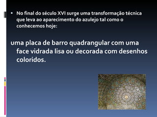 No final do século XVI surge uma transformação técnica que leva ao aparecimento do azulejo tal como o conhecemos hoje:  uma placa de barro quadrangular com uma face vidrada lisa ou decorada com desenhos coloridos.  