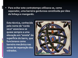 Para evitar este contratempo utilizava-se, como separador, uma barreira gordurosa constituída por óleo de linhaça e manganês.   Esta técnica, conhecida pelo nome de "corda seca" associava-se quase sempre a uma elevação em "aresta" da superfície do barro, que funcionava como barreira mecânica nas zonas de separação dos vidrados.  