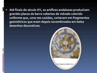 Até finais do século XV, os artífices andaluzes produziram grandes placas de barro cobertas de vidrado colorido uniforme que, uma vez cozidas, cortavam em fragmentos geométricos que eram depois recombinados em belos desenhos decorativos. 