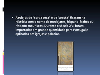 Azulejos de "corda seca" e de "aresta" ficaram na História com o nome de mudejares, hispano-árabes ou hispano-mouriscos. Durante o século XVI foram importados em grande quantidade para Portugal e aplicados em igrejas e palácios. 