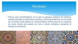 Técnica para revestimientos en la que se agrupan pedazos de cerámica
vidriada cortados en diferentes tamaños y formas geométricas con la ayuda
de un alicate. Cada pedazo es monocromático forma parte de un conjunto
de varios colores que puede ser más o menos complejo, semejante al
trabajo con mosaicos.
Alicatado
 