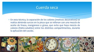 En esta técnica, la separación de los colores (motivos decorativos) se
realiza abriendo surcos en la pieza que se rellenan con una mezcla de
aceite de linaza, manganeso o grasa, que evita que haya mezcla de
colores (hidro-solubles) entre los distintos compartimentos, durante
la aplicación del cocido.
Cuerda seca
 