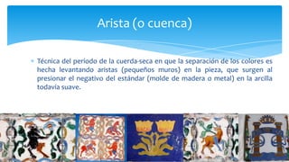 Técnica del período de la cuerda-seca en que la separación de los colores es
hecha levantando aristas (pequeños muros) en la pieza, que surgen al
presionar el negativo del estándar (molde de madera o metal) en la arcilla
todavía suave.
Arista (o cuenca)
 