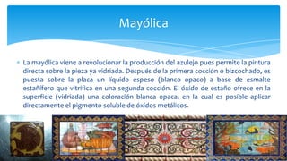 La mayólica viene a revolucionar la producción del azulejo pues permite la pintura
directa sobre la pieza ya vidriada. Después de la primera cocción o bizcochado, es
puesta sobre la placa un líquido espeso (blanco opaco) a base de esmalte
estañífero que vitrifica en una segunda cocción. El óxido de estaño ofrece en la
superficie (vidriada) una coloración blanca opaca, en la cual es posible aplicar
directamente el pigmento soluble de óxidos metálicos.
Mayólica
 