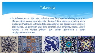 La talavera es un tipo de cerámica mayólica, que se distingue por su
blanco vítreo como base de color. La auténtica talavera proviene de la
ciudad de Puebla. El vidriado debe craquelarse, ser ligeramente poroso y
casi blanco. Se permiten usar seis colores: azul, amarillo, negro, verde,
naranja y un violeta pálido, que deben generarse a partir
de pigmentos naturales.
Talavera
 