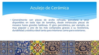 Generalmente son piezas de arcilla refinada, porcelana o yeso
disponibles en todo tipo de tamaños, desde minúsculas piezas de
mosaico hasta grandes baldosas. El gres porcelánico, por ejemplo, es
muy popular y uno de los más comprados gracias a su resistencia,
durabilidad y estética ideal tanto para interiores como para exteriores.
Azulejo de Cerámica
 