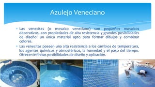 Las venecitas (o mosaico veneciano) son pequeños mosaicos
decorativos, con propiedades de alta resistencia y grandes posibilidades
de diseño: un único material apto para formar dibujos y combinar
colores.
Las venecitas poseen una alta resistencia a los cambios de temperatura,
los agentes químicos y atmosféricos, la humedad y el paso del tiempo.
Ofrecen infinitas posibilidades de diseño y aplicación.
Azulejo Veneciano
 