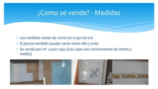 ¿Como se vende? - Medidas
Las medidas varían de 10x10 cm a 45x 60 cm
El precio también puede variar entre $80 y $100
Se vende por m² o por caja. (Las cajas son comúnmente de metro y
medio)
 