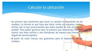 Lo primero que tendremos que hacer es calcular la disposición de los
azulejos. Lo normal es que haya que hacer cortes en esquinas, suelo y
techos, por lo que procuraremos que éstos queden lo más escondidos
posible. Para poder guiarnos bien, lo primero que deberemos hacer es
marcar una línea vertical y otra horizontal, de manera que formen un
ángulo de noventa grados.
A partir de estas marcas nos guiaremos para la disposición de los
azulejos.
Calcular la ubicación
 