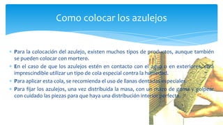 Para la colocación del azulejo, existen muchos tipos de productos, aunque también
se pueden colocar con mortero.
En el caso de que los azulejos estén en contacto con el agua o en exteriores, será
imprescindible utilizar un tipo de cola especial contra la humedad.
Para aplicar esta cola, se recomienda el uso de llanas dentadas especiales.
Para fijar los azulejos, una vez distribuida la masa, con un mazo de goma y golpear
con cuidado las piezas para que haya una distribución interior perfecta.
Como colocar los azulejos
 