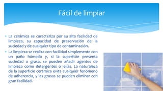 La cerámica se caracteriza por su alta facilidad de
limpieza, su capacidad de preservación de la
suciedad y de cualquier tipo de contaminación.
La limpieza se realiza con facilidad simplemente con
un paño húmedo y, si la superficie presenta
suciedad o grasa, se pueden añadir agentes de
limpieza como detergentes o lejías. La naturaleza
de la superficie cerámica evita cualquier fenómeno
de adherencia, y las grasas se pueden eliminar con
gran facilidad.
Fácil de limpiar
 