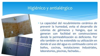 La capacidad del recubrimiento cerámico de
prevenir la humedad, evita el desarrollo de
colonias de gérmenes y hongos, que se
generan con facilidad en construcciones
donde la permeabilización es deficiente. Por
ello también se ha extendido su utilización en
donde el uso del agua es continuado como en
baños, cocinas, instalaciones industriales,
laboratorios, piscinas, fachadas...
Higiénico y antialérgico
 