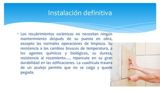 Los recubrimientos cerámicos no necesitan ningún
mantenimiento después de su puesta en obra,
excepto las normales operaciones de limpieza. Su
resistencia a los cambios bruscos de temperatura, a
los agentes químicos y biológicos, su dureza,
resistencia al rozamiento…, repercute en su gran
durabilidad en las edificaciones. La cuadricula trasera
de un azulejo permite que no se caiga y quede
pegada.
Instalación definitiva
 
