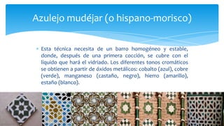 Esta técnica necesita de un barro homogéneo y estable,
donde, después de una primera cocción, se cubre con el
líquido que hará el vidriado. Los diferentes tonos cromáticos
se obtienen a partir de óxidos metálicos: cobalto (azul), cobre
(verde), manganeso (castaño, negro), hierro (amarillo),
estaño (blanco).
Azulejo mudéjar (o hispano-morisco)
 