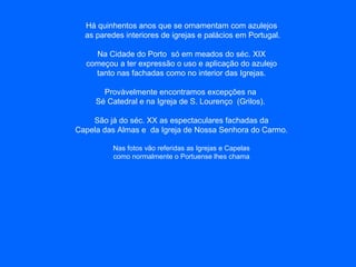 Há quinhentos anos que se ornamentam com azulejos
as paredes interiores de igrejas e palácios em Portugal.
Na Cidade do Porto só em meados do séc. XIX
começou a ter expressão o uso e aplicação do azulejo
tanto nas fachadas como no interior das Igrejas.
Provàvelmente encontramos excepções na
Sé Catedral e na Igreja de S. Lourenço (Grilos).
São já do séc. XX as espectaculares fachadas da
Capela das Almas e da Igreja de Nossa Senhora do Carmo.
Nas fotos vão referidas as Igrejas e Capelas
como normalmente o Portuense lhes chama
 