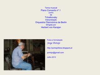 Tema musical
Piano Concerto nº 1
(parte)
de
Tchaikovsky
Interpretação
Orquestra Filarmónica de Berlin
Dirigida por
Herbert von Karajan
Fotos e formatação
Jorge Portojo
http://portojofotos.blogspot.pt
portojo@gmail.com
Julho 2013
 