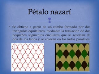 
• Se obtiene a partir de un rombo formado por dos
triángulos equiláteros, mediante la traslación de dos
pequeños segmentos circulares que se recortan de
dos de los lados y se colocan en los lados paralelos.

 