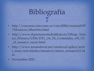 Bibliografía

• http://concurso.cnice.mec.es/cnice2006/material105
/Mosaicos/alhambra.html
• http://www.departamentodedibujo.es/Dibujo_Tecn
ico_Primero/UD6/DT1_U6_T4_Contenidos_v01/13
_el_mosaico_nazar.html
• http://www.iessandoval.net/sandoval/aplica/activ
i_mate/actividades/mosaicos/marco_mosaicos11.ht
m
• Noviembre 2013

 