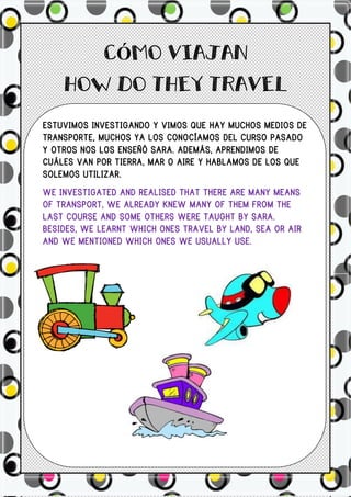Ó


ESTUVIMOS INVESTIGANDO Y VIMOS QUE HAY MUCHOS MEDIOS DE
TRANSPORTE, MUCHOS YA LOS CONOCÍAMOS DEL CURSO PASADO
Y OTROS NOS LOS ENSEÑÓ SARA. ADEMÁS, APRENDIMOS DE
CUÁLES VAN POR TIERRA, MAR O AIRE Y HABLAMOS DE LOS QUE
SOLEMOS UTILIZAR.
WE INVESTIGATED AND REALISED THAT THERE ARE MANY MEANS
OF TRANSPORT, WE ALREADY KNEW MANY OF THEM FROM THE
LAST COURSE AND SOME OTHERS WERE TAUGHT BY SARA.
BESIDES, WE LEARNT WHICH ONES TRAVEL BY LAND, SEA OR AIR
AND WE MENTIONED WHICH ONES WE USUALLY USE.
 