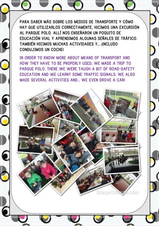 PARA SABER MÁS SOBRE LOS MEDIOS DE TRANSPORTE Y CÓMO
HAY QUE UTILIZARLOS CORRECTAMENTE, HICIMOS UNA EXCURSIÓN
AL PARQUE POLO. ALLÍ NOS ENSEÑARON UN POQUITO DE
EDUCACIÓN VIAL Y APRENDIMOS ALGUNAS SEÑALES DE TRÁFICO.
TAMBIÉN HICIMOS MUCHAS ACTIVIDADES Y… ¡INCLUSO
CONDUJIMOS UN COCHE!
IN ORDER TO KNOW MORE ABOUT MEANS OF TRANSPORT AND
HOW THEY HAVE TO BE PROPERLY USED, WE MADE A TRIP TO
PARQUE POLO. THERE WE WERE TAUGH A BIT OF ROAD-SAFETY
EDUCATION AND WE LEARNT SOME TRAFFIC SIGNALS. WE ALSO
MADE SEVERAL ACTIVITIES AND… WE EVEN DROVE A CAR!
 