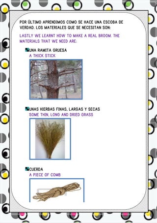 POR ÚLTIMO APRENDIMOS COMO SE HACE UNA ESCOBA DE
VERDAD. LOS MATERIALES QUE SE NECESITAN SON:
LASTLY WE LEARNT HOW TO MAKE A REAL BROOM. THE
MATERIALS THAT WE NEED ARE:
    UNA RAMITA GRUESA
    A THICK STICK




    UNAS HIERBAS FINAS, LARGAS Y SECAS
    SOME THIN, LONG AND DRIED GRASS




    CUERDA
    A PIECE OF COMB
 