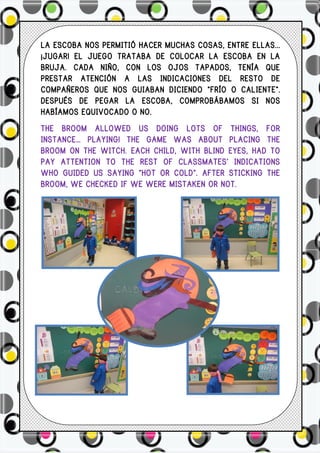 LA ESCOBA NOS PERMITIÓ HACER MUCHAS COSAS, ENTRE ELLAS...
¡JUGAR! EL JUEGO TRATABA DE COLOCAR LA ESCOBA EN LA
BRUJA. CADA NIÑO, CON LOS OJOS TAPADOS, TENÍA QUE
PRESTAR ATENCIÓN A LAS INDICACIONES DEL RESTO DE
COMPAÑEROS QUE NOS GUIABAN DICIENDO “FRÍO O CALIENTE”.
DESPUÉS DE PEGAR LA ESCOBA, COMPROBÁBAMOS SI NOS
HABÍAMOS EQUIVOCADO O NO.
THE BROOM ALLOWED US DOING LOTS OF THINGS, FOR
INSTANCE… PLAYING! THE GAME WAS ABOUT PLACING THE
BROOM ON THE WITCH. EACH CHILD, WITH BLIND EYES, HAD TO
PAY ATTENTION TO THE REST OF CLASSMATES’ INDICATIONS
WHO GUIDED US SAYING “HOT OR COLD”. AFTER STICKING THE
BROOM, WE CHECKED IF WE WERE MISTAKEN OR NOT.
 