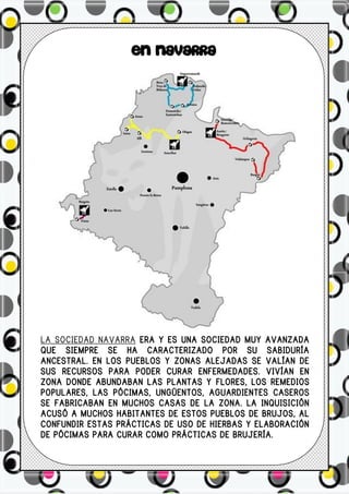 EN NAVARRA




LA SOCIEDAD NAVARRA ERA Y ES UNA SOCIEDAD MUY AVANZADA
QUE SIEMPRE SE HA CARACTERIZADO POR SU SABIDURÍA
ANCESTRAL. EN LOS PUEBLOS Y ZONAS ALEJADAS SE VALÍAN DE
SUS RECURSOS PARA PODER CURAR ENFERMEDADES. VIVÍAN EN
ZONA DONDE ABUNDABAN LAS PLANTAS Y FLORES, LOS REMEDIOS
POPULARES, LAS PÓCIMAS, UNGÜENTOS, AGUARDIENTES CASEROS
SE FABRICABAN EN MUCHOS CASAS DE LA ZONA. LA INQUISICIÓN
ACUSÓ A MUCHOS HABITANTES DE ESTOS PUEBLOS DE BRUJOS, AL
CONFUNDIR ESTAS PRÁCTICAS DE USO DE HIERBAS Y ELABORACIÓN
DE PÓCIMAS PARA CURAR COMO PRÁCTICAS DE BRUJERÍA.
 